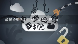 最新婚姻法彩礼纠纷是怎么规定的