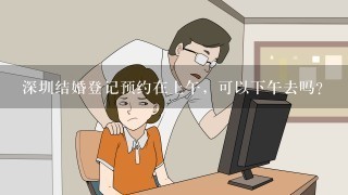 深圳结婚登记预约在上午，可以下午去吗？