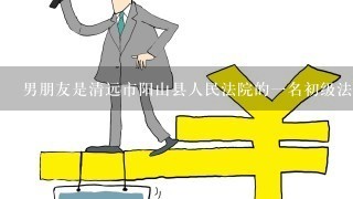 男朋友是清远市阳山县人民法院的1名初级法官，去年9月报到上班的，我在清远市区工作，他很想调回来