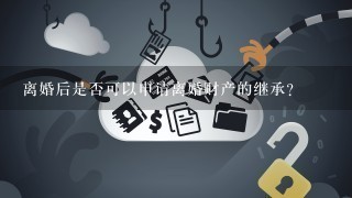 离婚后是否可以申请离婚财产的继承?